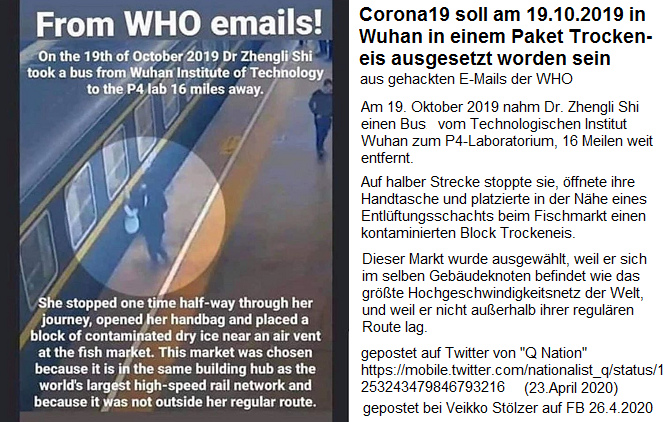 Behauptung von gehackten E-Mails
der WHO: Corona19 soll in Wuhan am
19.10.2019 von Dr. Zhengli Shi am
Fischmarkt und Schnellzug-Knotenpunkt in
Wuhan ausgelegt worden sein,
Twitter-Post von Q Nation am 23.4.2020,
publiziert auf FB von Veikko Stölzer am
26.4.2020 Behauptung von gehackten
E-Mails der WHO: Corona19 soll in Wuhan
am 19.10.2019 von Dr. Zhengli Shi am
Fischmarkt und Schnellzug-Knotenpunkt in
Wuhan ausgelegt worden sein,
Twitter-Post von Q Nation am 23.4.2020,
publiziert auf FB von Veikko Stölzer am
26.4.2020