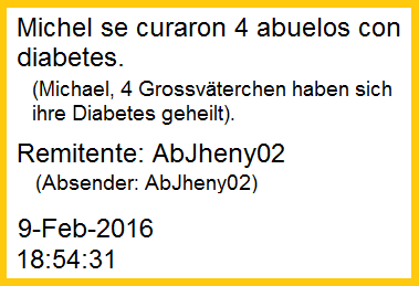 Die
                Krankenschwester-Lehrtochter Jheny meldete aus ihrem
                Spital in Chorrillos, wo sie ihr letztes Praktikum
                macht: "Michael, 4 Grossv�terchen haben sich von
                ihrer Diabetes geheilt." Die Heilung erfolgte mit
                dem einfachen Rezept mit Backpulver in Wasser mit
                Algarrobina. Absender: AbJheny02 - 9. Februar 2016 -
                18:54:31h