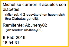 La
                          estudiante de enfermera Jheny comunic� de su
                          hospital en Chorrillos de su �ltima pr�ctica:
                          "Michel se curaron 4 abuelos con
                          diabetes." La curaci�n fue ejecutada con
                          la receta simple con levadura en plovo en agua
                          con algarrobina. Remitente: AbJheny02 -
                          9-Feb-2016 - 18:54:31h