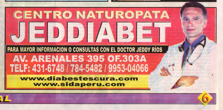 Nuestra Salud
("Unsere Gesundheit"), Ausgabe Nr.
273, Seite 6, Inserat der Naturheilklinik
Jeddiabet, wo Dr. Jeddy Ríos Zuta AIDS heilt, an
der Avenida Arenales 395 in Lima (Peru), im Büro
303A, Tel. 01-431-6748 / 784-5482 / 9953-04066,
siehe auch www.sidaperu.com Nuestra Salud ("Unsere
Gesundheit"), Ausgabe Nr. 273, Seite 6,
Inserat der Naturheilklinik Jeddiabet, wo Dr.
Jeddy Ríos Zuta AIDS heilt, an der Avenida
Arenales 395 in Lima (Peru), im Büro 303A, Tel.
01-431-6748 / 784-5482 / 9953-04066, siehe auch
www.sidaperu.com
