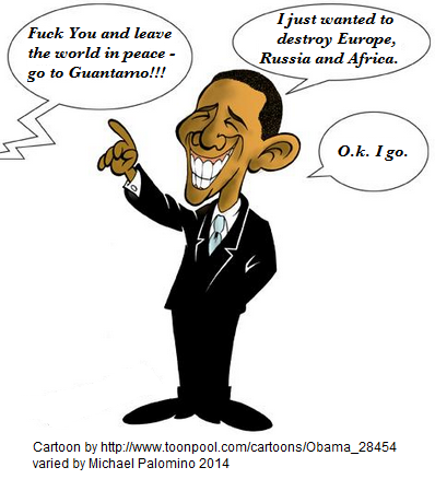 Obama cartoon Fuck You Obama and go
to Guantanamo: "I just wanted to
destroy Europe, Russia and Africa" Obama cartoon Fuck You Obama and
go to Guantanamo: "I just wanted to
destroy Europe, Russia and Africa"