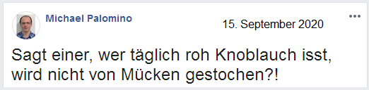 Sagt einer, wer täglich roh Knoblauch isst, wird
nicht von Mücken gestochen?! Knoblauch roh essen schützt
vor Mückenstichen, Facebook-Diskussion am 15.9.2020 Sagt einer, wer täglich roh Knoblauch isst, wird
nicht von Mücken gestochen?! Knoblauch roh essen schützt
vor Mückenstichen, Facebook-Diskussion am 15.9.2020