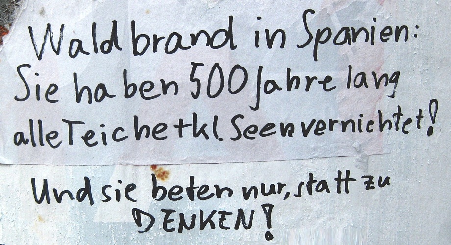 Graffito
                    vom 23.8.2025 in Basel: Spanien hat Waldbr�nde, weil
                    sie 500 Jahre lang alle Teiche und kleinen Seen
                    vernichtet haben+nur beten statt denken!
                    "Waldbrand in Spanien: Sie haben 500 Jahre lang
                    alle Teiche+kleinen Seen vernichtet! Und sie beten
                    nur, statt zu DENKEN!"