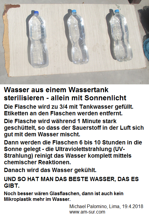 Rezept f�r Solarwasser aus Lima (nahe
                      �quator): 3 Wasserflaschen zu 3/4 mit Tankwasser
                      gef�llt- gut gesch�ttelt - 6 Stunden ins
                      Sonnenlicht - es kommt perfektes Trinkwasser
                      heraus