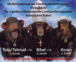 Die 3 Affen entsprechen den 3 Spinner-Religionen:
                  nichts sehen, nichts h�ren, nichts sagen -
                  Spinner-Judentum, Spinner-Christentum, Spinner-Islam,
                  ist alles von derselben Autorengruppe geschrieben, um
                  die Massen mit Kriegen zu verarschen und zu versklaven
                  - The 3 monkeys correspond to 3 crazy religions: see
                  nothing, hear nothing, say nothing - crazy Jewry,
                  crazy Christianity, crazy Islam, it's all written by
                  the same author group for misleading and enslaving the
                  masses with wars