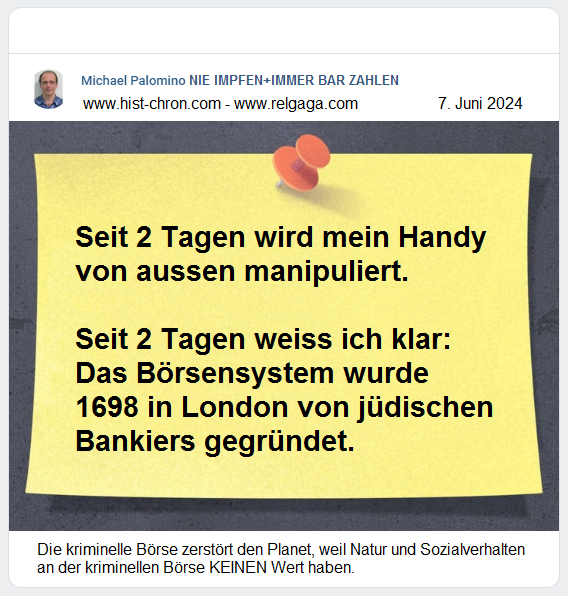 — Seit 2 Tagen wird mein Handy von
aussen manipuliert. — Seit 2 Tagen weiss ich
klar: Das Börsensystem wurde 1698 in London
von jüdischen Bankiers gegründet. — Die
kriminelle Börse zerstört den Planet, weil
Natur und Sozialverhalten an der kriminellen
Börse KEINEN Wert haben. — Seit 2
Tagen wird mein Handy von aussen
manipuliert. — Seit 2 Tagen weiss ich klar:
Das Börsensystem wurde 1698 in London von
jüdischen Bankiers gegründet. — Die
kriminelle Börse zerstört den Planet, weil
Natur und Sozialverhalten an der kriminellen
Börse KEINEN Wert haben.