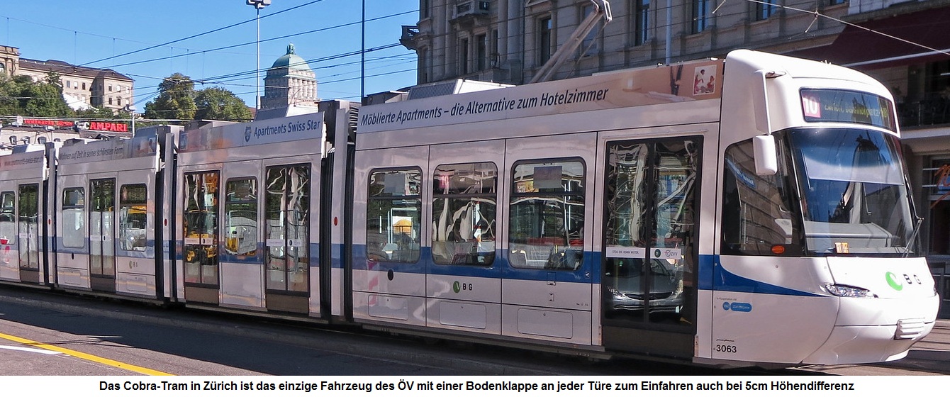 Tram in Zürich: Das "Cobra" der
VBZ mit Türklappe an jeder Türe, so dass
RollstuhlfahrerInnen nicht mehr betteln müssen Tram in Zürich: Das "Cobra" der VBZ
mit Türklappe an jeder Türe, so dass
RollstuhlfahrerInnen nicht mehr betteln müssen